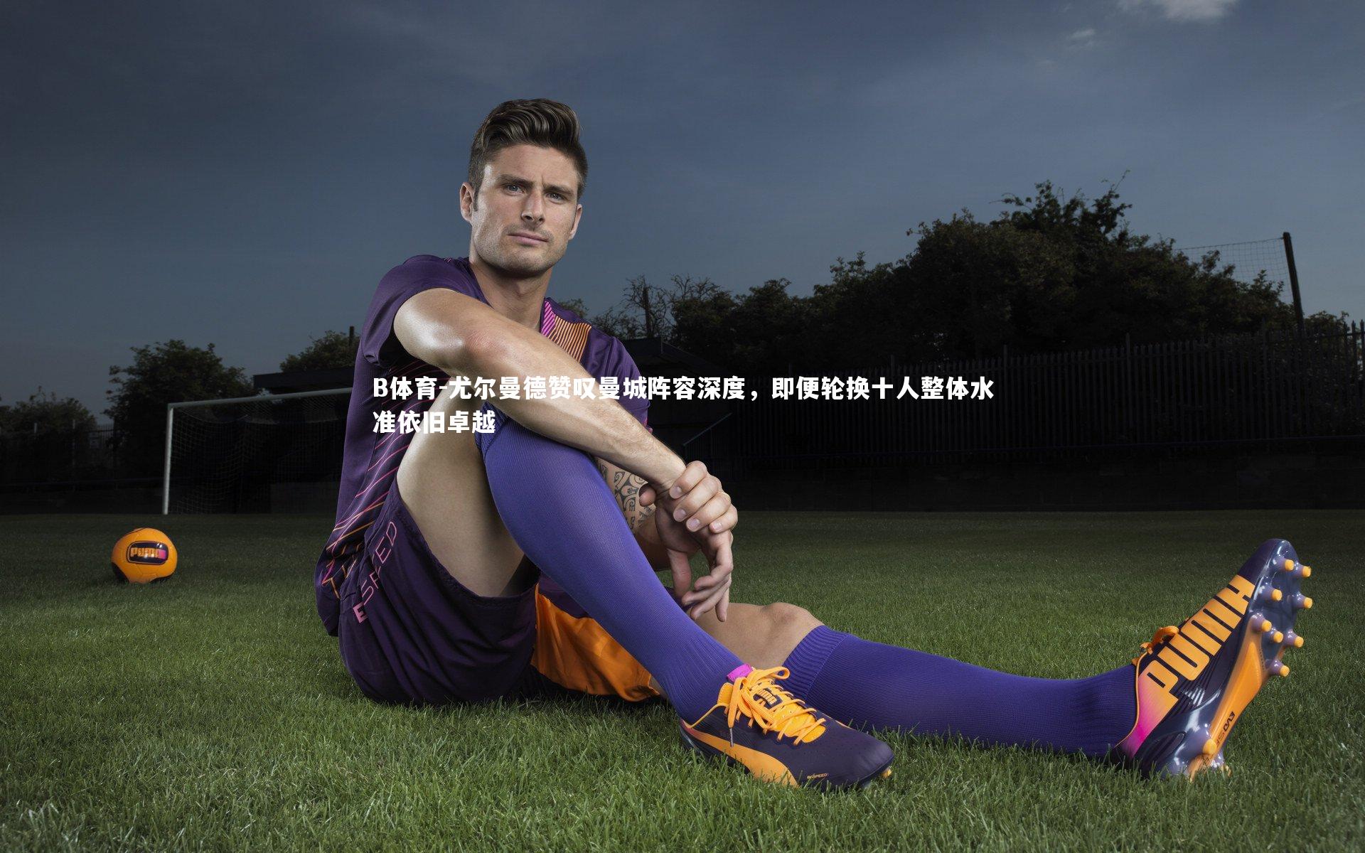 尤尔曼德赞叹曼城阵容深度，即便轮换十人整体水准依旧卓越