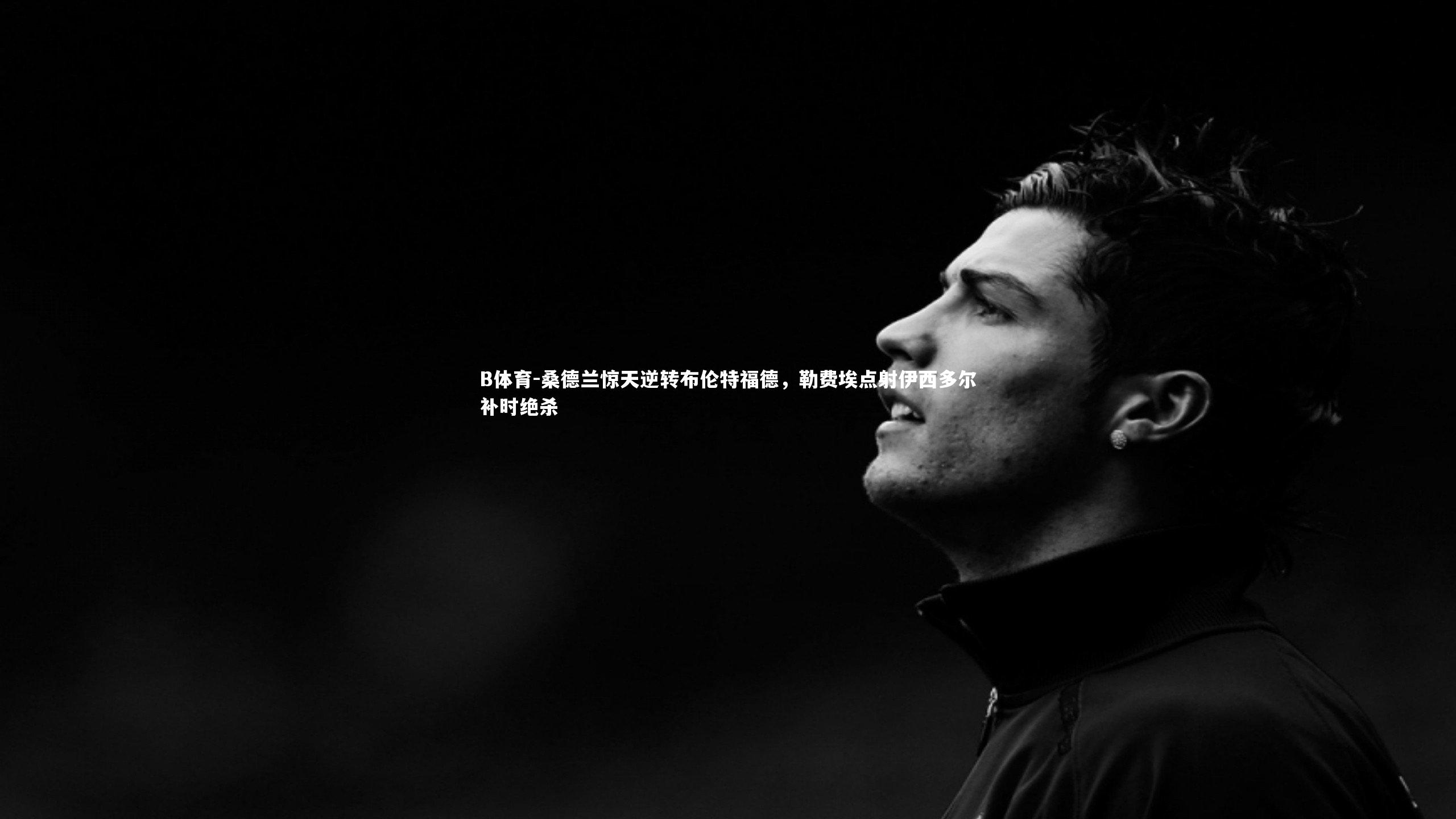 B体育-桑德兰惊天逆转布伦特福德，勒费埃点射伊西多尔补时绝杀