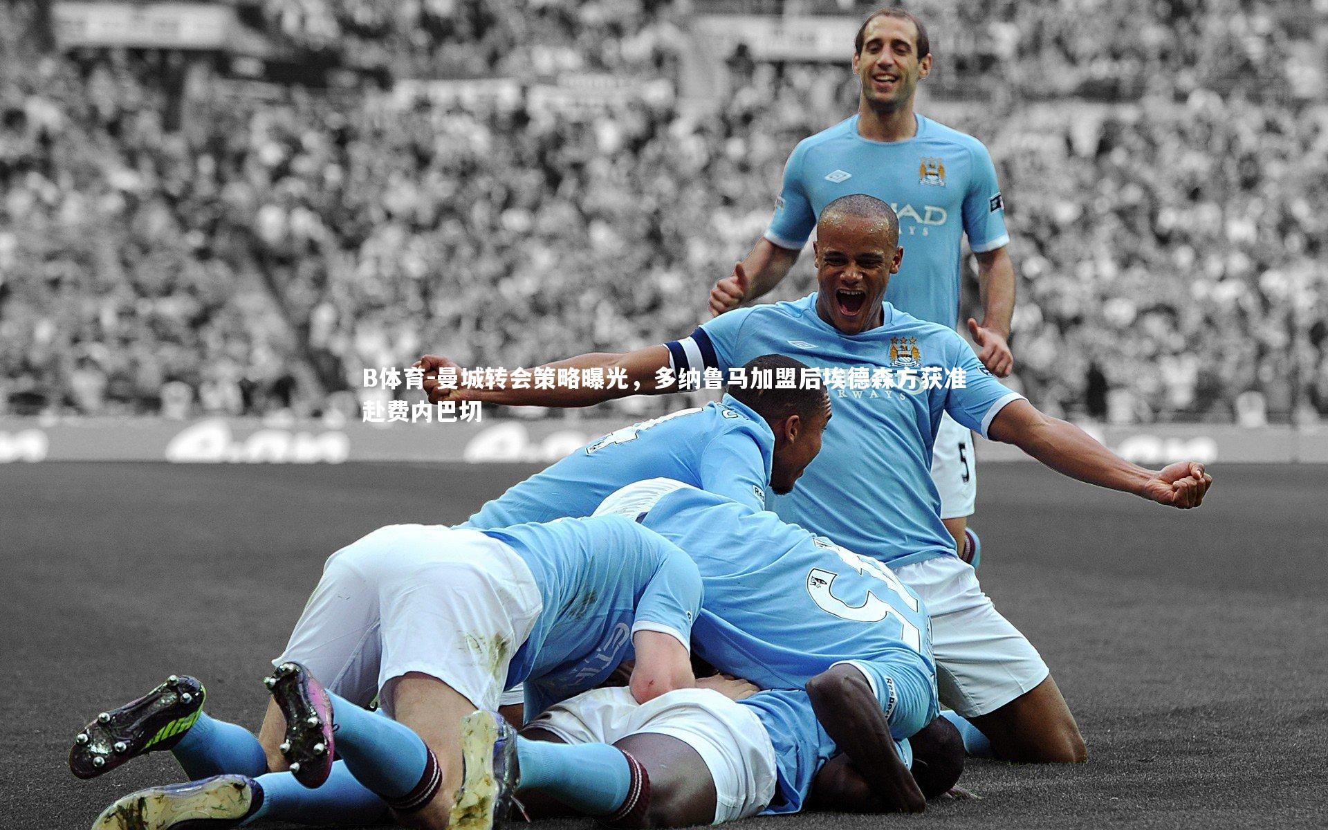 曼城转会策略曝光，多纳鲁马加盟后埃德森方获准赴费内巴切